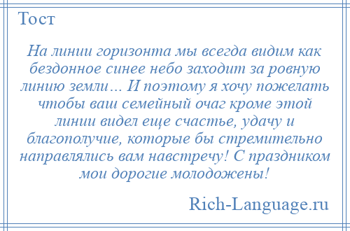 
    На линии горизонта мы всегда видим как бездонное синее небо заходит за ровную линию земли… И поэтому я хочу пожелать чтобы ваш семейный очаг кроме этой линии видел еще счастье, удачу и благополучие, которые бы стремительно направлялись вам навстречу! С праздником мои дорогие молодожены!
