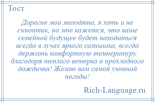 
    Дорогие мои молодята, я хоть и не синоптик, но мне кажется, что ваше семейной будущее будет находиться всегда в лучах яркого солнышка, всегда держать комфортную температуру благодаря теплого ветерка и прохладного дождичка! Желаю вам самой уютной погоды!