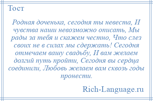 
    Родная доченька, сегодня ты невеста, И чувства наши невозможно описать, Мы рады за тебя и скажем честно, Что слез своих не в силах мы сдержать! Сегодня отмечаем вашу свадьбу, И вам желаем долгий путь пройти, Сегодня вы сердца соединили, Любовь желаем вам сквозь годы пронести.