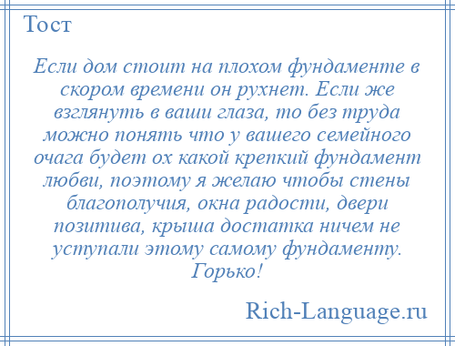 
    Если дом стоит на плохом фундаменте в скором времени он рухнет. Если же взглянуть в ваши глаза, то без труда можно понять что у вашего семейного очага будет ох какой крепкий фундамент любви, поэтому я желаю чтобы стены благополучия, окна радости, двери позитива, крыша достатка ничем не уступали этому самому фундаменту. Горько!