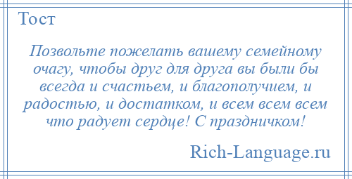 
    Позвольте пожелать вашему семейному очагу, чтобы друг для друга вы были бы всегда и счастьем, и благополучием, и радостью, и достатком, и всем всем всем что радует сердце! С праздничком!