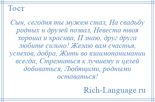 
    Сын, сегодня ты мужем стал, На свадьбу родных и друзей позвал, Невеста твоя хороша и красива, И знаю, друг друга любите сильно! Желаю вам счастья, успехов, добра, Жить во взаимопонимании всегда, Стремиться к лучшему и целей добиваться, Любящими, родными оставаться!