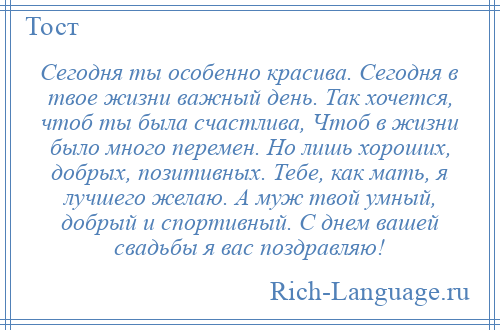 
    Сегодня ты особенно красива. Сегодня в твое жизни важный день. Так хочется, чтоб ты была счастлива, Чтоб в жизни было много перемен. Но лишь хороших, добрых, позитивных. Тебе, как мать, я лучшего желаю. А муж твой умный, добрый и спортивный. С днем вашей свадьбы я вас поздравляю!