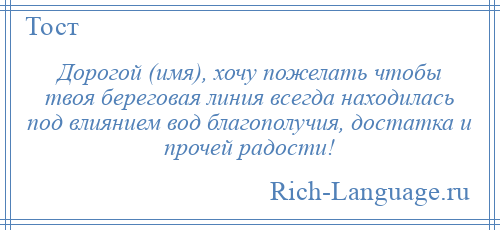 
    Дорогой (имя), хочу пожелать чтобы твоя береговая линия всегда находилась под влиянием вод благополучия, достатка и прочей радости!
