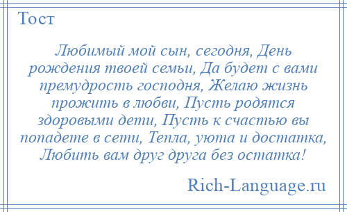 
    Любимый мой сын, сегодня, День рождения твоей семьи, Да будет с вами премудрость господня, Желаю жизнь прожить в любви, Пусть родятся здоровыми дети, Пусть к счастью вы попадете в сети, Тепла, уюта и достатка, Любить вам друг друга без остатка!