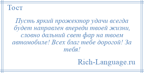 
    Пусть яркий прожектор удачи всегда будет направлен впереди твоей жизни, словно дальний свет фар на твоем автомобиле! Всех благ тебе дорогой! За тебя!