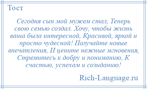 
    Сегодня сын мой мужем стал, Теперь свою семью создал. Хочу, чтобы жизнь ваша была интересной, Красивой, яркой и просто чудесной! Получайте новые впечатления, И цените нежные мгновения, Стремитесь к добру и пониманию, К счастью, успехам и созиданию!