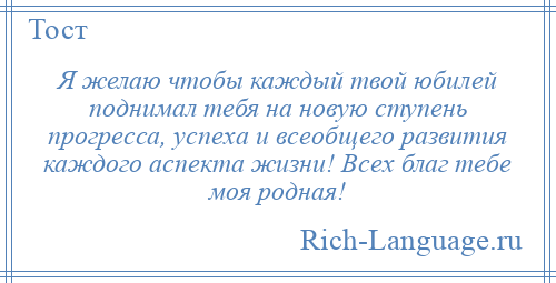 
    Я желаю чтобы каждый твой юбилей поднимал тебя на новую ступень прогресса, успеха и всеобщего развития каждого аспекта жизни! Всех благ тебе моя родная!