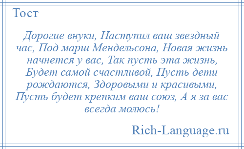 
    Дорогие внуки, Наступил ваш звездный час, Под марш Мендельсона, Новая жизнь начнется у вас, Так пусть эта жизнь, Будет самой счастливой, Пусть дети рождаются, Здоровыми и красивыми, Пусть будет крепким ваш союз, А я за вас всегда молюсь!