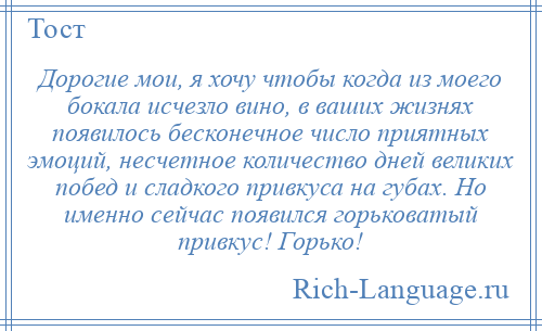 
    Дорогие мои, я хочу чтобы когда из моего бокала исчезло вино, в ваших жизнях появилось бесконечное число приятных эмоций, несчетное количество дней великих побед и сладкого привкуса на губах. Но именно сейчас появился горьковатый привкус! Горько!