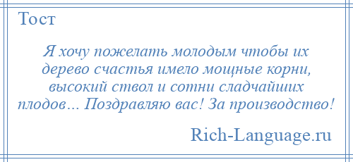 
    Я хочу пожелать молодым чтобы их дерево счастья имело мощные корни, высокий ствол и сотни сладчайших плодов… Поздравляю вас! За производство!