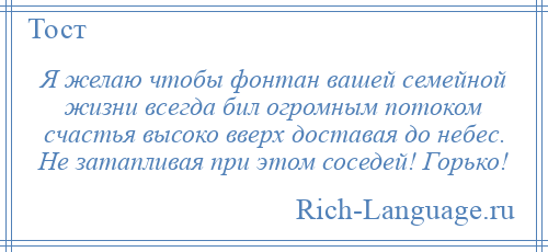 
    Я желаю чтобы фонтан вашей семейной жизни всегда бил огромным потоком счастья высоко вверх доставая до небес. Не затапливая при этом соседей! Горько!