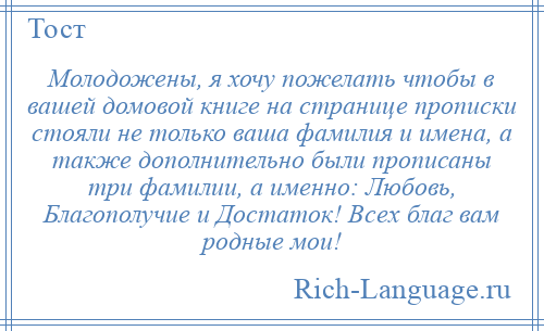 
    Молодожены, я хочу пожелать чтобы в вашей домовой книге на странице прописки стояли не только ваша фамилия и имена, а также дополнительно были прописаны три фамилии, а именно: Любовь, Благополучие и Достаток! Всех благ вам родные мои!