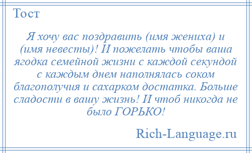 
    Я хочу вас поздравить (имя жениха) и (имя невесты)! И пожелать чтобы ваша ягодка семейной жизни с каждой секундой с каждым днем наполнялась соком благополучия и сахарком достатка. Больше сладости в вашу жизнь! И чтоб никогда не было ГОРЬКО!