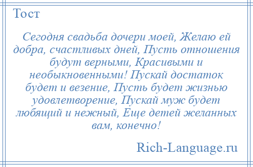 
    Сегодня свадьба дочери моей, Желаю ей добра, счастливых дней, Пусть отношения будут верными, Красивыми и необыкновенными! Пускай достаток будет и везение, Пусть будет жизнью удовлетворение, Пускай муж будет любящий и нежный, Еще детей желанных вам, конечно!