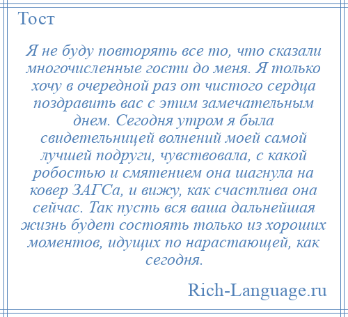 
    Я не буду повторять все то, что сказали многочисленные гости до меня. Я только хочу в очередной раз от чистого сердца поздравить вас с этим замечательным днем. Сегодня утром я была свидетельницей волнений моей самой лучшей подруги, чувствовала, с какой робостью и смятением она шагнула на ковер ЗАГСа, и вижу, как счастлива она сейчас. Так пусть вся ваша дальнейшая жизнь будет состоять только из хороших моментов, идущих по нарастающей, как сегодня.