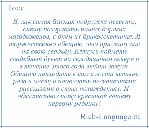 
    Я, как самая близкая подружка невесты, спешу поздравить наших дорогих молодоженов, с днем их бракосочетания. Я торжественно обещаю, что приглашу вас на свою свадьбу. Клянусь поймать свадебный букет на сегодняшнем вечере и в течение этого года выйти замуж. Обещаю приходить к вам в гости четыре раза в месяц и надоедать бесконечными рассказами о своих похождениях. И обязательно стану крестной вашему первому ребенку!