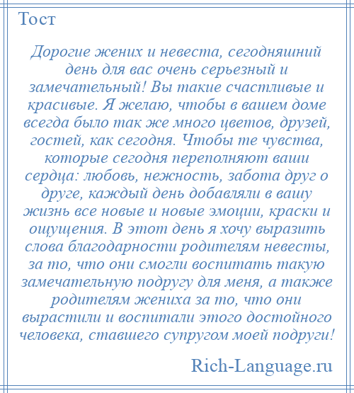 
    Дорогие жених и невеста, сегодняшний день для вас очень серьезный и замечательный! Вы такие счастливые и красивые. Я желаю, чтобы в вашем доме всегда было так же много цветов, друзей, гостей, как сегодня. Чтобы те чувства, которые сегодня переполняют ваши сердца: любовь, нежность, забота друг о друге, каждый день добавляли в вашу жизнь все новые и новые эмоции, краски и ощущения. В этот день я хочу выразить слова благодарности родителям невесты, за то, что они смогли воспитать такую замечательную подругу для меня, а также родителям жениха за то, что они вырастили и воспитали этого достойного человека, ставшего супругом моей подруги!