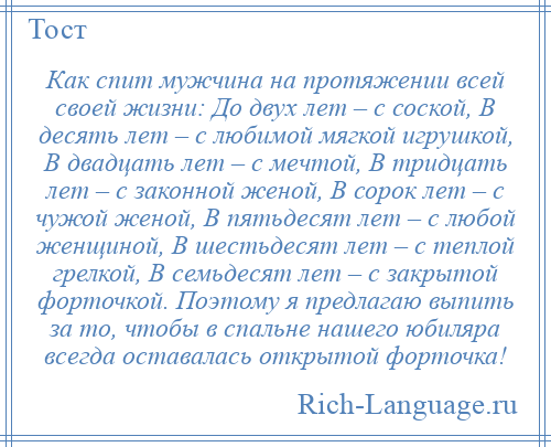 
    Как спит мужчина на протяжении всей своей жизни: До двух лет – с соской, В десять лет – с любимой мягкой игрушкой, В двадцать лет – с мечтой, В тридцать лет – с законной женой, В сорок лет – с чужой женой, В пятьдесят лет – с любой женщиной, В шестьдесят лет – с теплой грелкой, В семьдесят лет – с закрытой форточкой. Поэтому я предлагаю выпить за то, чтобы в спальне нашего юбиляра всегда оставалась открытой форточка!