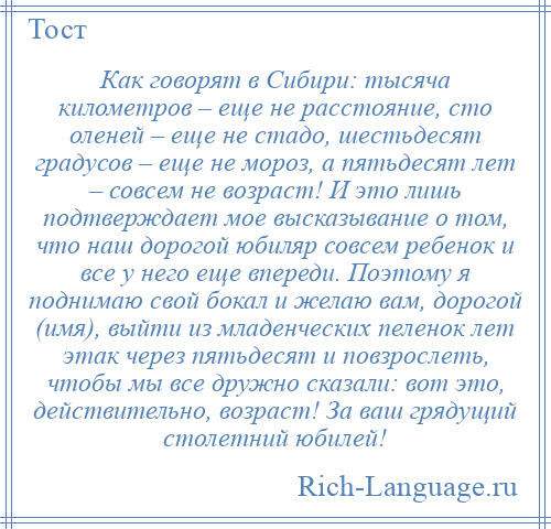 
    Как говорят в Сибири: тысяча километров – еще не расстояние, сто оленей – еще не стадо, шестьдесят градусов – еще не мороз, а пятьдесят лет – совсем не возраст! И это лишь подтверждает мое высказывание о том, что наш дорогой юбиляр совсем ребенок и все у него еще впереди. Поэтому я поднимаю свой бокал и желаю вам, дорогой (имя), выйти из младенческих пеленок лет этак через пятьдесят и повзрослеть, чтобы мы все дружно сказали: вот это, действительно, возраст! За ваш грядущий столетний юбилей!