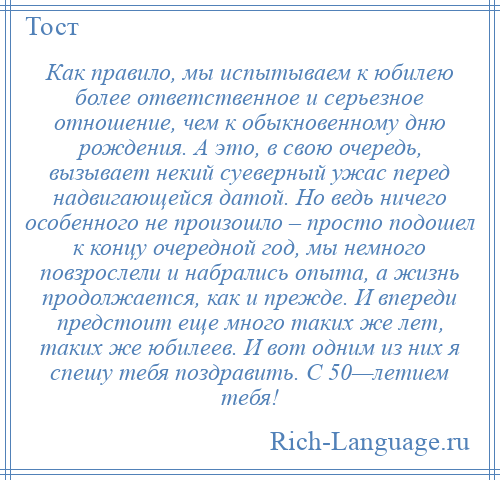 
    Как правило, мы испытываем к юбилею более ответственное и серьезное отношение, чем к обыкновенному дню рождения. А это, в свою очередь, вызывает некий суеверный ужас перед надвигающейся датой. Но ведь ничего особенного не произошло – просто подошел к концу очередной год, мы немного повзрослели и набрались опыта, а жизнь продолжается, как и прежде. И впереди предстоит еще много таких же лет, таких же юбилеев. И вот одним из них я спешу тебя поздравить. С 50—летием тебя!