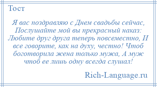 
    Я вас поздравляю с Днем свадьбы сейчас, Послушайте мой вы прекрасный наказ: Любите друг друга теперь повсеместно, И все говорите, как на духу, честно! Чтоб боготворила жена только мужа, А муж чтоб ее лишь одну всегда слушал!