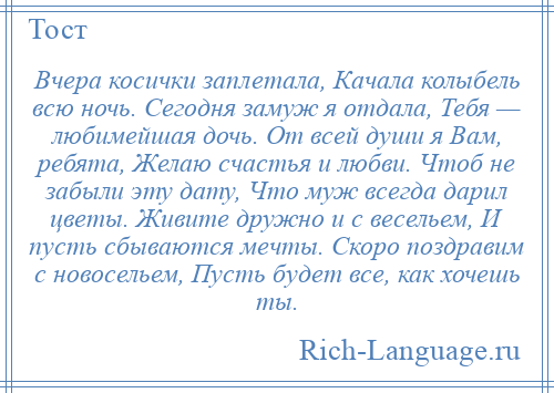 
    Вчера косички заплетала, Качала колыбель всю ночь. Сегодня замуж я отдала, Тебя — любимейшая дочь. От всей души я Вам, ребята, Желаю счастья и любви. Чтоб не забыли эту дату, Что муж всегда дарил цветы. Живите дружно и с весельем, И пусть сбываются мечты. Скоро поздравим с новосельем, Пусть будет все, как хочешь ты.