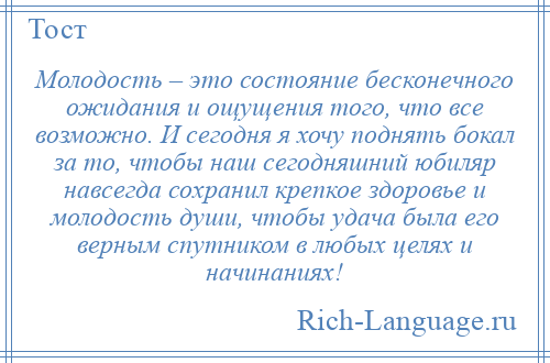 
    Молодость – это состояние бесконечного ожидания и ощущения того, что все возможно. И сегодня я хочу поднять бокал за то, чтобы наш сегодняшний юбиляр навсегда сохранил крепкое здоровье и молодость души, чтобы удача была его верным спутником в любых целях и начинаниях!