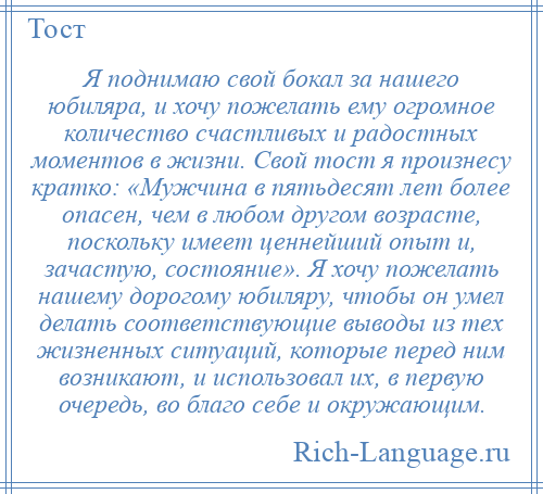 
    Я поднимаю свой бокал за нашего юбиляра, и хочу пожелать ему огромное количество счастливых и радостных моментов в жизни. Свой тост я произнесу кратко: «Мужчина в пятьдесят лет более опасен, чем в любом другом возрасте, поскольку имеет ценнейший опыт и, зачастую, состояние». Я хочу пожелать нашему дорогому юбиляру, чтобы он умел делать соответствующие выводы из тех жизненных ситуаций, которые перед ним возникают, и использовал их, в первую очередь, во благо себе и окружающим.