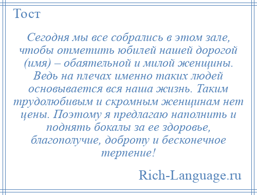 
    Сегодня мы все собрались в этом зале, чтобы отметить юбилей нашей дорогой (имя) – обаятельной и милой женщины. Ведь на плечах именно таких людей основывается вся наша жизнь. Таким трудолюбивым и скромным женщинам нет цены. Поэтому я предлагаю наполнить и поднять бокалы за ее здоровье, благополучие, доброту и бесконечное терпение!