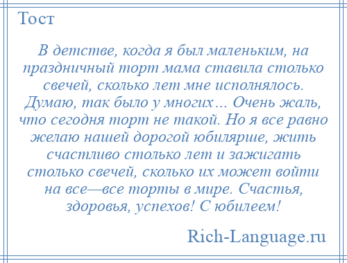 
    В детстве, когда я был маленьким, на праздничный торт мама ставила столько свечей, сколько лет мне исполнялось. Думаю, так было у многих… Очень жаль, что сегодня торт не такой. Но я все равно желаю нашей дорогой юбилярше, жить счастливо столько лет и зажигать столько свечей, сколько их может войти на все—все торты в мире. Счастья, здоровья, успехов! С юбилеем!