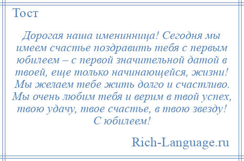 
    Дорогая наша именинница! Сегодня мы имеем счастье поздравить тебя с первым юбилеем – с первой значительной датой в твоей, еще только начинающейся, жизни! Мы желаем тебе жить долго и счастливо. Мы очень любим тебя и верим в твой успех, твою удачу, твое счастье, в твою звезду! С юбилеем!