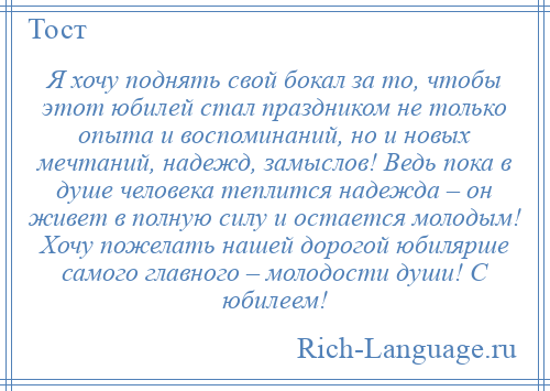 
    Я хочу поднять свой бокал за то, чтобы этот юбилей стал праздником не только опыта и воспоминаний, но и новых мечтаний, надежд, замыслов! Ведь пока в душе человека теплится надежда – он живет в полную силу и остается молодым! Хочу пожелать нашей дорогой юбилярше самого главного – молодости души! С юбилеем!