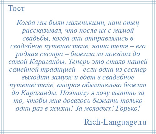 
    Когда мы были маленькими, наш отец рассказывал, что после их с мамой свадьбы, когда они отправлялись в свадебное путешествие, наша тетя – его родная сестра – бежала за поездом до самой Караганды. Теперь это стало нашей семейной традицией – если одна из сестер выходит замуж и едет в свадебное путешествие, вторая обязательно бежит до Караганды. Поэтому я хочу выпить за то, чтобы мне довелось бежать только один раз в жизни! За молодых! Горько!