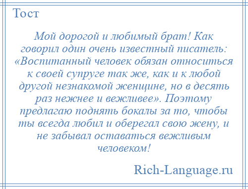 
    Мой дорогой и любимый брат! Как говорил один очень известный писатель: «Воспитанный человек обязан относиться к своей супруге так же, как и к любой другой незнакомой женщине, но в десять раз нежнее и вежливее». Поэтому предлагаю поднять бокалы за то, чтобы ты всегда любил и оберегал свою жену, и не забывал оставаться вежливым человеком!