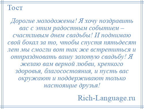 
    Дорогие молодожены! Я хочу поздравить вас с этим радостным событием – счастливым днем свадьбы! И поднимаю свой бокал за то, чтобы спустя пятьдесят лет мы смогли вот так же встретиться и отпраздновать вашу золотую свадьбу! Я желаю вам верной любви, крепкого здоровья, благосостояния, и пусть вас окружают и поддерживают только настоящие друзья!