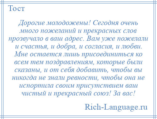 
    Дорогие молодожены! Сегодня очень много пожеланий и прекрасных слов прозвучало в ваш адрес. Вам уже пожелали и счастья, и добра, и согласия, и любви. Мне остается лишь присоединиться ко всем тем поздравлениям, которые были сказаны, и от себя добавить, чтобы вы никогда не знали ревности, чтобы она не испортила своим присутствием ваш чистый и прекрасный союз! За вас!