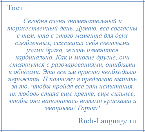 
    Сегодня очень знаменательный и торжественный день. Думаю, все согласны с тем, что с этого момента для двух влюбленных, связавших себя светлыми узами брака, жизнь изменится кардинально. Как и многие другие, они столкнутся с разочарованиями, ошибками и обидами. Это все им просто необходимо пережить. И поэтому я предлагаю выпить за то, чтобы пройдя все эти испытания, их любовь стала еще крепче, еще сильнее, чтобы она наполнилась новыми красками и эмоциями! Горько!