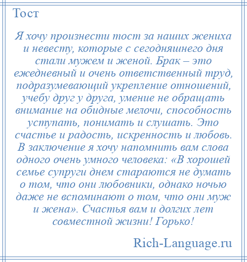 
    Я хочу произнести тост за наших жениха и невесту, которые с сегодняшнего дня стали мужем и женой. Брак – это ежедневный и очень ответственный труд, подразумевающий укрепление отношений, учебу друг у друга, умение не обращать внимание на обидные мелочи, способность уступать, понимать и слушать. Это счастье и радость, искренность и любовь. В заключение я хочу напомнить вам слова одного очень умного человека: «В хорошей семье супруги днем стараются не думать о том, что они любовники, однако ночью даже не вспоминают о том, что они муж и жена». Счастья вам и долгих лет совместной жизни! Горько!