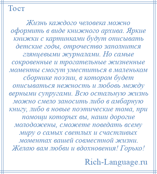 
    Жизнь каждого человека можно оформить в виде книжного архива. Яркие книжки с картинками будут описывать детские годы, отрочество заполнится глянцевыми журналами. Но самые сокровенные и трогательные жизненные моменты смогут уместиться в маленьком сборнике поэзии, в котором будет описываться нежность и любовь между верными супругами. Всю остальную жизнь можно смело заносить либо в амбарную книгу, либо в новые поэтические тома, при помощи которых вы, наши дорогие молодожены, сможете поведать всему миру о самых светлых и счастливых моментах вашей совместной жизни. Желаю вам любви и вдохновения! Горько!