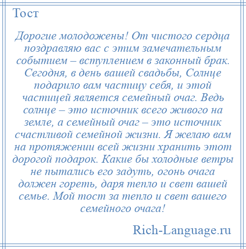 
    Дорогие молодожены! От чистого сердца поздравляю вас с этим замечательным событием – вступлением в законный брак. Сегодня, в день вашей свадьбы, Солнце подарило вам частицу себя, и этой частицей является семейный очаг. Ведь солнце – это источник всего живого на земле, а семейный очаг – это источник счастливой семейной жизни. Я желаю вам на протяжении всей жизни хранить этот дорогой подарок. Какие бы холодные ветры не пытались его задуть, огонь очага должен гореть, даря тепло и свет вашей семье. Мой тост за тепло и свет вашего семейного очага!