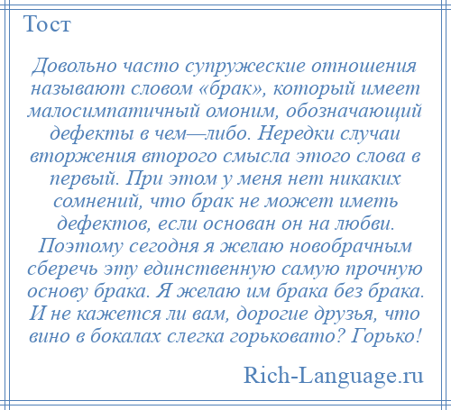 
    Довольно часто супружеские отношения называют словом «брак», который имеет малосимпатичный омоним, обозначающий дефекты в чем—либо. Нередки случаи вторжения второго смысла этого слова в первый. При этом у меня нет никаких сомнений, что брак не может иметь дефектов, если основан он на любви. Поэтому сегодня я желаю новобрачным сберечь эту единственную самую прочную основу брака. Я желаю им брака без брака. И не кажется ли вам, дорогие друзья, что вино в бокалах слегка горьковато? Горько!