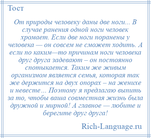 
    От природы человеку даны две ноги... В случае ранения одной ноги человек хромает. Если две ноги поранены у человека — он совсем не сможет ходить. А если по каким—то причинам ноги человека друг друга задевают – он постоянно спотыкается. Таким же живым организмом является семья, которая так же держится на двух опорах – на женихе и невесте… Поэтому я предлагаю выпить за то, чтобы ваша совместная жизнь была дружной и мирной! А главное — любите и берегите друг друга!