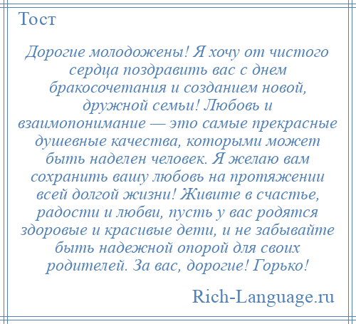 
    Дорогие молодожены! Я хочу от чистого сердца поздравить вас с днем бракосочетания и созданием новой, дружной семьи! Любовь и взаимопонимание — это самые прекрасные душевные качества, которыми может быть наделен человек. Я желаю вам сохранить вашу любовь на протяжении всей долгой жизни! Живите в счастье, радости и любви, пусть у вас родятся здоровые и красивые дети, и не забывайте быть надежной опорой для своих родителей. За вас, дорогие! Горько!