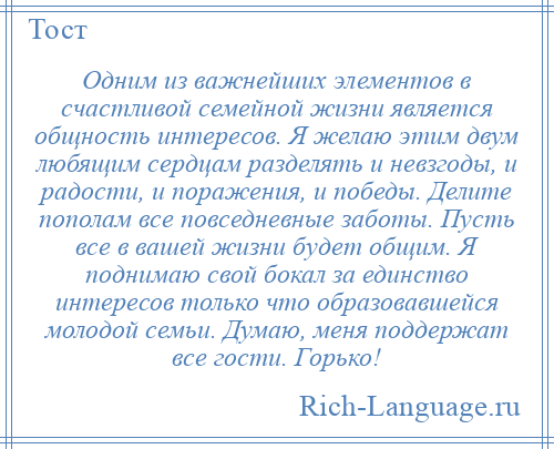 
    Одним из важнейших элементов в счастливой семейной жизни является общность интересов. Я желаю этим двум любящим сердцам разделять и невзгоды, и радости, и поражения, и победы. Делите пополам все повседневные заботы. Пусть все в вашей жизни будет общим. Я поднимаю свой бокал за единство интересов только что образовавшейся молодой семьи. Думаю, меня поддержат все гости. Горько!