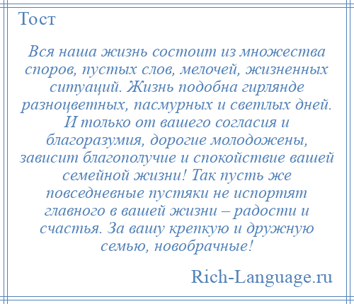 
    Вся наша жизнь состоит из множества споров, пустых слов, мелочей, жизненных ситуаций. Жизнь подобна гирлянде разноцветных, пасмурных и светлых дней. И только от вашего согласия и благоразумия, дорогие молодожены, зависит благополучие и спокойствие вашей семейной жизни! Так пусть же повседневные пустяки не испортят главного в вашей жизни – радости и счастья. За вашу крепкую и дружную семью, новобрачные!