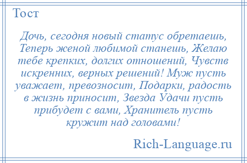 
    Дочь, сегодня новый статус обретаешь, Теперь женой любимой станешь, Желаю тебе крепких, долгих отношений, Чувств искренних, верных решений! Муж пусть уважает, превозносит, Подарки, радость в жизнь приносит, Звезда Удачи пусть прибудет с вами, Хранитель пусть кружит над головами!