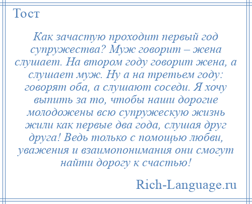 
    Как зачастую проходит первый год супружества? Муж говорит – жена слушает. На втором году говорит жена, а слушает муж. Ну а на третьем году: говорят оба, а слушают соседи. Я хочу выпить за то, чтобы наши дорогие молодожены всю супружескую жизнь жили как первые два года, слушая друг друга! Ведь только с помощью любви, уважения и взаимопонимания они смогут найти дорогу к счастью!