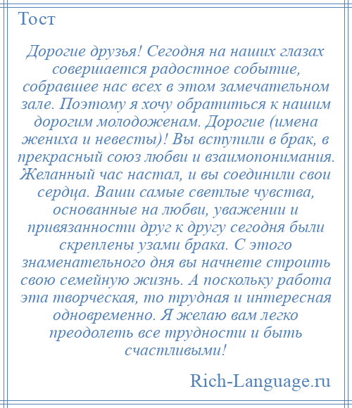 
    Дорогие друзья! Сегодня на наших глазах совершается радостное событие, собравшее нас всех в этом замечательном зале. Поэтому я хочу обратиться к нашим дорогим молодоженам. Дорогие (имена жениха и невесты)! Вы вступили в брак, в прекрасный союз любви и взаимопонимания. Желанный час настал, и вы соединили свои сердца. Ваши самые светлые чувства, основанные на любви, уважении и привязанности друг к другу сегодня были скреплены узами брака. С этого знаменательного дня вы начнете строить свою семейную жизнь. А поскольку работа эта творческая, то трудная и интересная одновременно. Я желаю вам легко преодолеть все трудности и быть счастливыми!