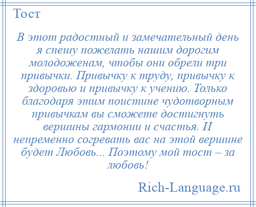 
    В этот радостный и замечательный день я спешу пожелать нашим дорогим молодоженам, чтобы они обрели три привычки. Привычку к труду, привычку к здоровью и привычку к учению. Только благодаря этим поистине чудотворным привычкам вы сможете достигнуть вершины гармонии и счастья. И непременно согревать вас на этой вершине будет Любовь... Поэтому мой тост – за любовь!